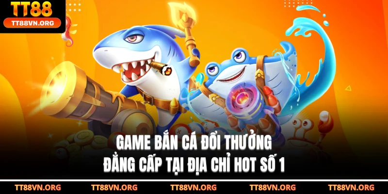 Game Bắn Cá Đổi Thưởng Đẳng Cấp Tại Địa Chỉ Hot Số 1